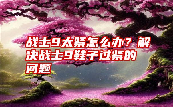 战士9太紧怎么办？解决战士9鞋子过紧的问题