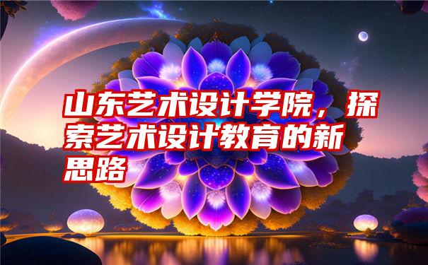 山东艺术设计学院,探索艺术设计教育的新思路