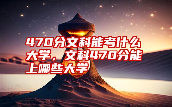 470分文科能考什么大学,文科470分能上哪些大学
