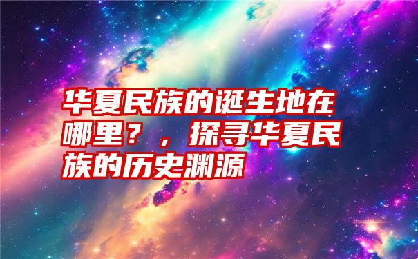 华夏民族的诞生地在哪里？，探寻华夏民族的历史渊源