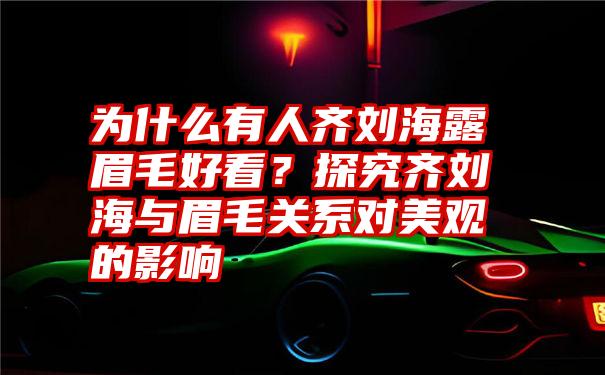 为什么有人齐刘海露眉毛好看？探究齐刘海与眉毛关系对美观的影响