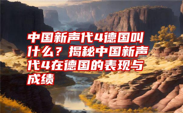 中国新声代4德国叫什么？揭秘中国新声代4在德国的表现与成绩