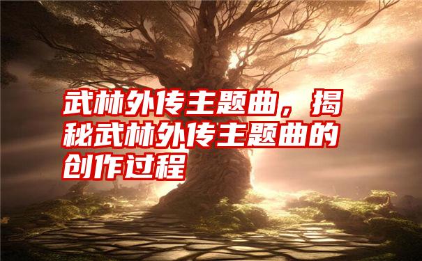 武林外传主题曲，揭秘武林外传主题曲的创作过程