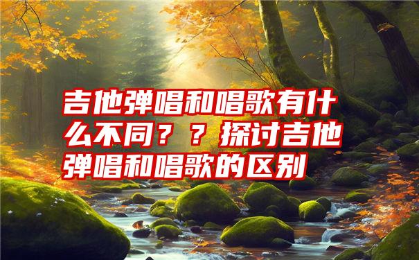 吉他弹唱和唱歌有什么不同？？探讨吉他弹唱和唱歌的区别