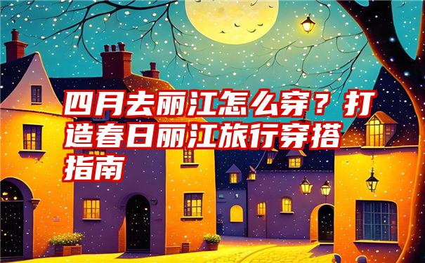 四月去丽江怎么穿？打造春日丽江旅行穿搭指南