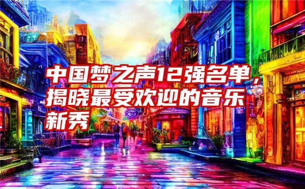 中国梦之声12强名单，揭晓最受欢迎的音乐新秀