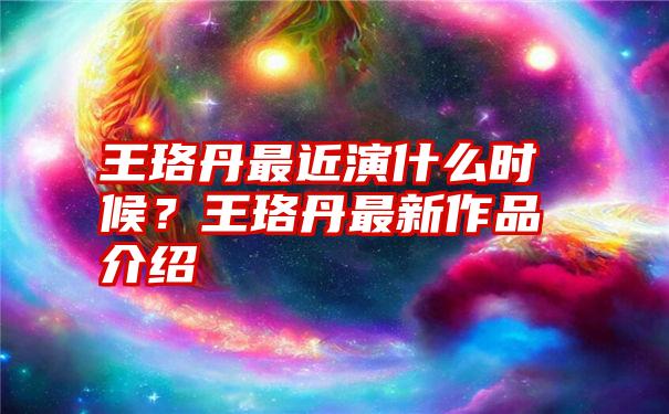 王珞丹最近演什么时候？王珞丹最新作品介绍