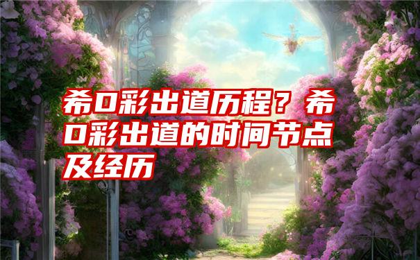 希D彩出道历程？希D彩出道的时间节点及经历