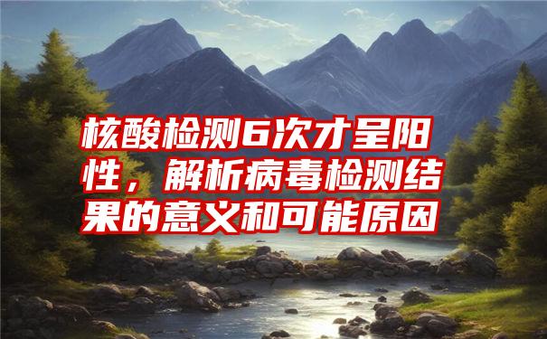 核酸检测6次才呈阳性，解析病毒检测结果的意义和可能原因