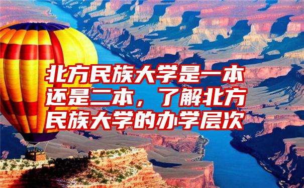 北方民族大学是一本还是二本，了解北方民族大学的办学层次