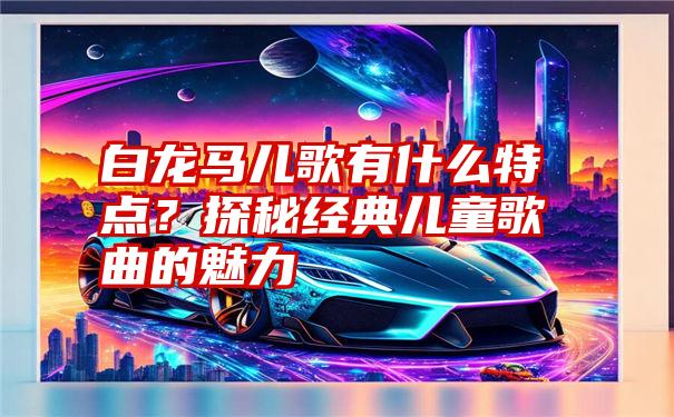 白龙马儿歌有什么特点？探秘经典儿童歌曲的魅力