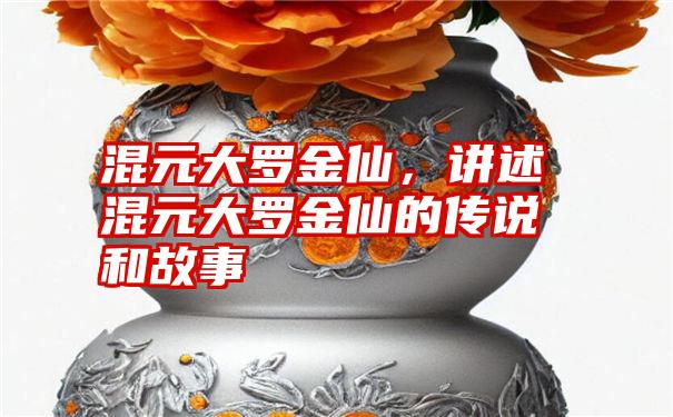 混元大罗金仙，讲述混元大罗金仙的传说和故事