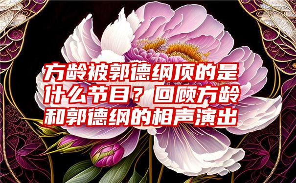 方龄被郭德纲顶的是什么节目？回顾方龄和郭德纲的相声演出