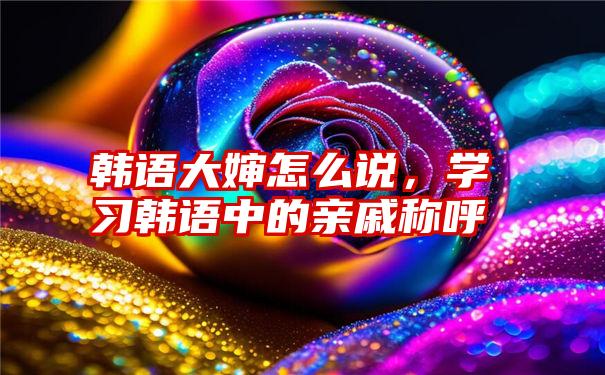 韩语大婶怎么说，学习韩语中的亲戚称呼