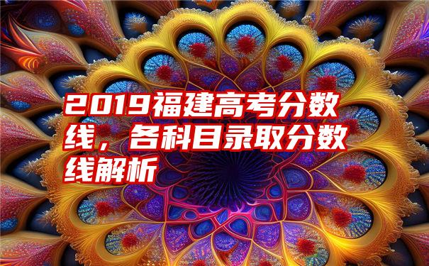 2019福建高考分数线，各科目录取分数线解析