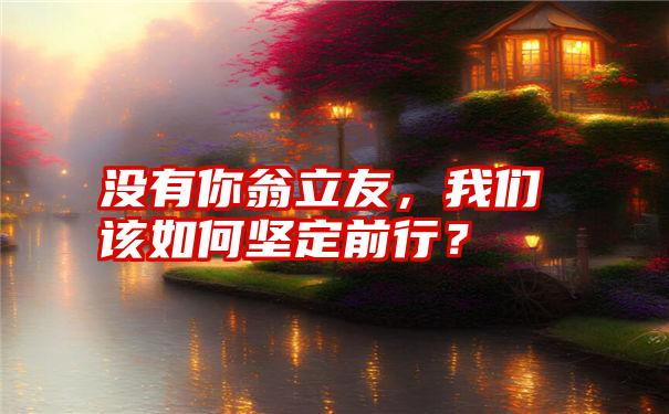 没有你翁立友,我们该如何坚定前行?