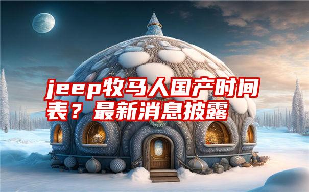 jeep牧马人国产时间表？最新消息披露