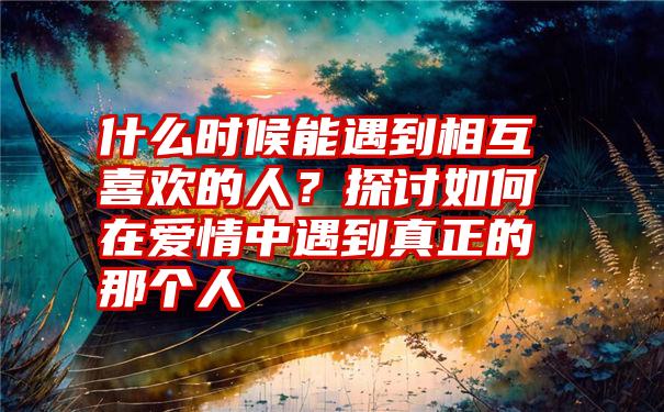 什么时候能遇到相互喜欢的人？探讨如何在爱情中遇到真正的那个人