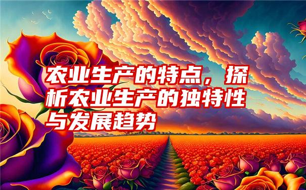 农业生产的特点，探析农业生产的独特性与发展趋势