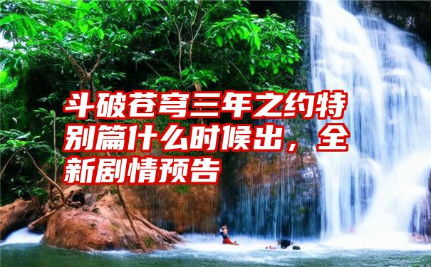 斗破苍穹三年之约特别篇什么时候出,全新剧情预告