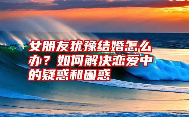 女朋友犹豫结婚怎么办?如何解决恋爱中的疑惑和困惑