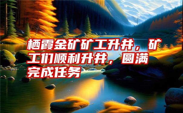 栖霞金矿矿工升井，矿工们顺利升井，圆满完成任务