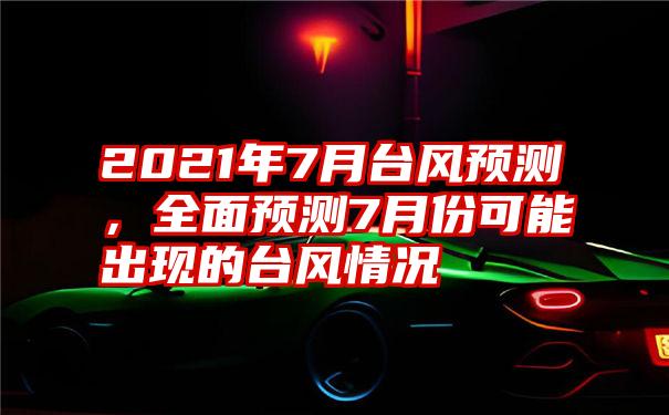 2021年7月台风预测，全面预测7月份可能出现的台风情况