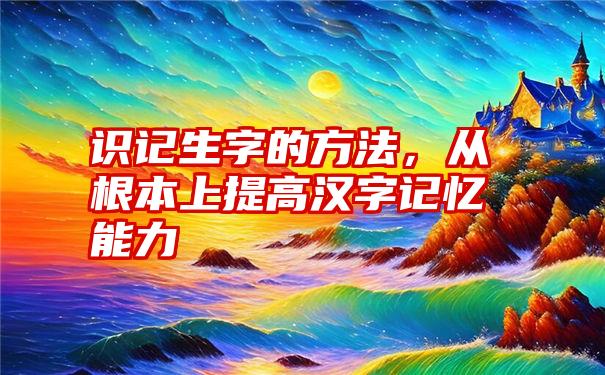 识记生字的方法,从根本上提高汉字记忆能力