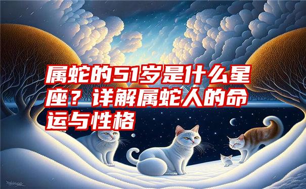 属蛇的51岁是什么星座？详解属蛇人的命运与性格