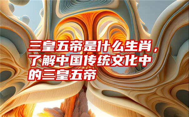 三皇五帝是什么生肖，了解中国传统文化中的三皇五帝