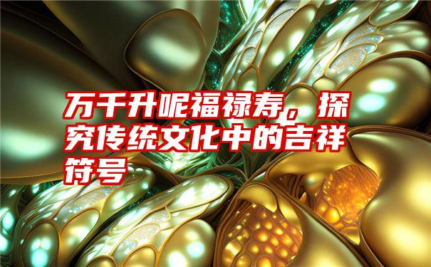 万千升呢福禄寿,探究传统文化中的吉祥符号