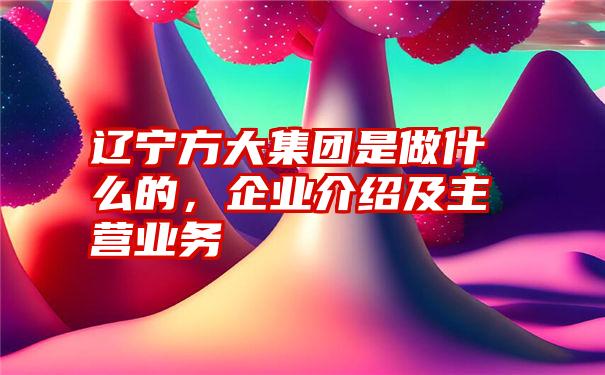 辽宁方大集团是做什么的，企业介绍及主营业务