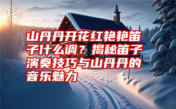 山丹丹开花红艳艳笛子什么调？揭秘笛子演奏技巧与山丹丹的音乐魅力