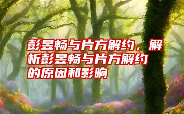 彭昱畅与片方解约，解析彭昱畅与片方解约的原因和影响