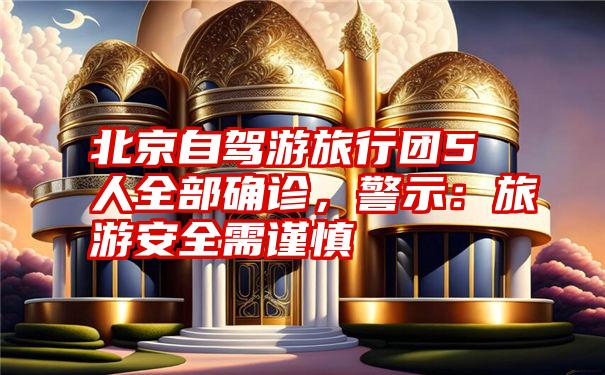 北京自驾游旅行团5人全部确诊，警示：旅游安全需谨慎