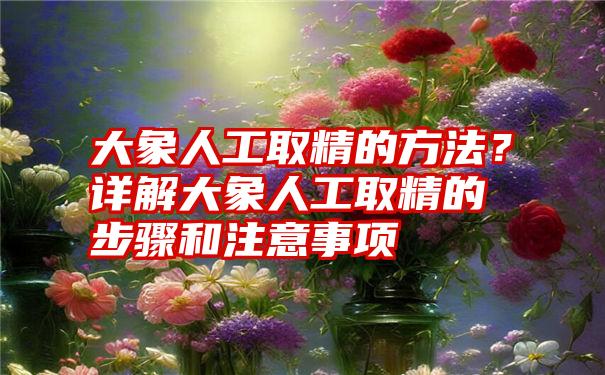 大象人工取精的方法？详解大象人工取精的步骤和注意事项