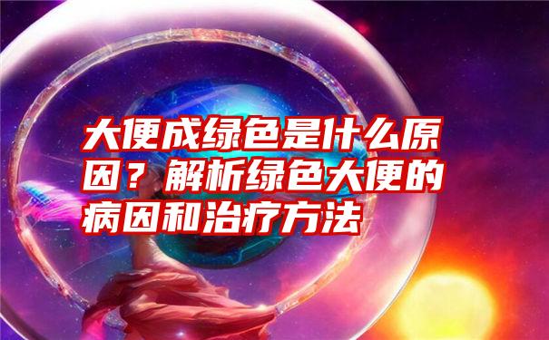 大便成绿色是什么原因？解析绿色大便的病因和治疗方法