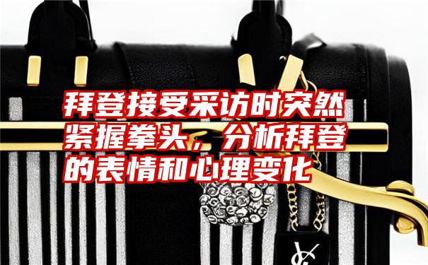 拜登接受采访时突然紧握拳头，分析拜登的表情和心理变化