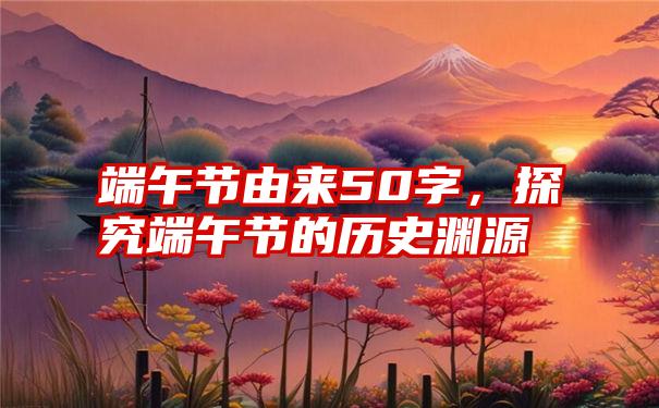 端午节由来50字，探究端午节的历史渊源