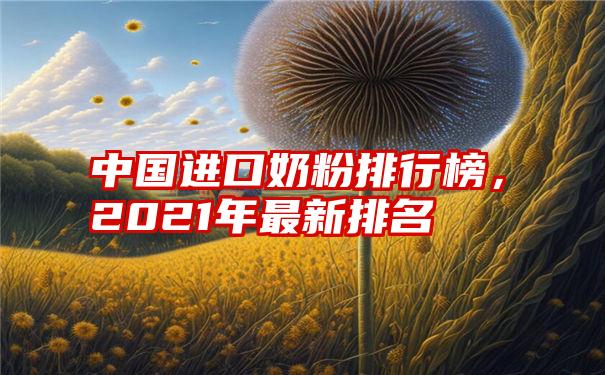 中国进口奶粉排行榜，2021年最新排名