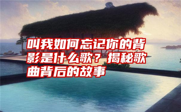 叫我如何忘记你的背影是什么歌？揭秘歌曲背后的故事