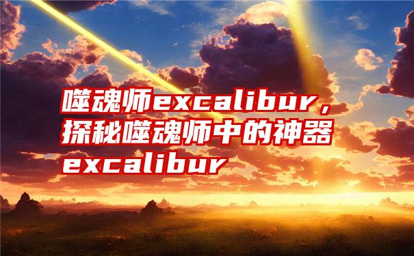 噬魂师excalibur，探秘噬魂师中的神器excalibur