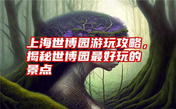 上海世博园游玩攻略，揭秘世博园最好玩的景点