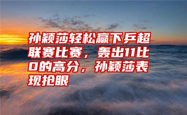 孙颖莎轻松赢下乒超联赛比赛，轰出11比0的高分，孙颖莎表现抢眼