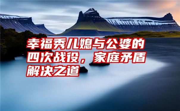 幸福秀儿媳与公婆的四次战役，家庭矛盾解决之道