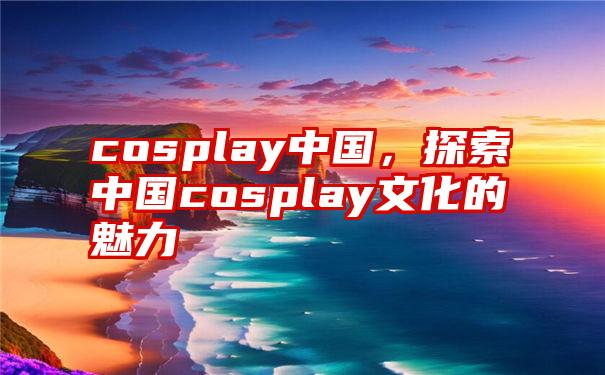 cosplay中国，探索中国cosplay文化的魅力