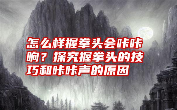 怎么样握拳头会咔咔响？探究握拳头的技巧和咔咔声的原因