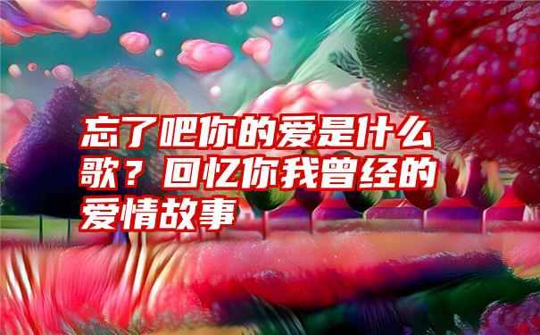 忘了吧你的爱是什么歌？回忆你我曾经的爱情故事