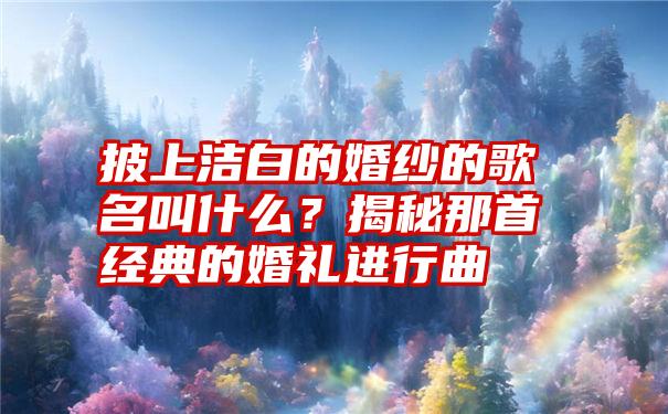 披上洁白的婚纱的歌名叫什么？揭秘那首经典的婚礼进行曲