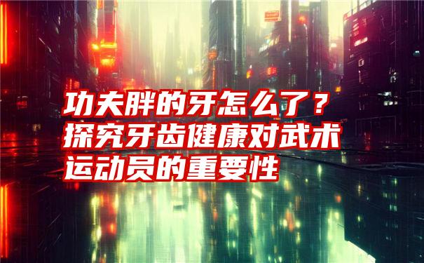 功夫胖的牙怎么了？探究牙齿健康对武术运动员的重要性